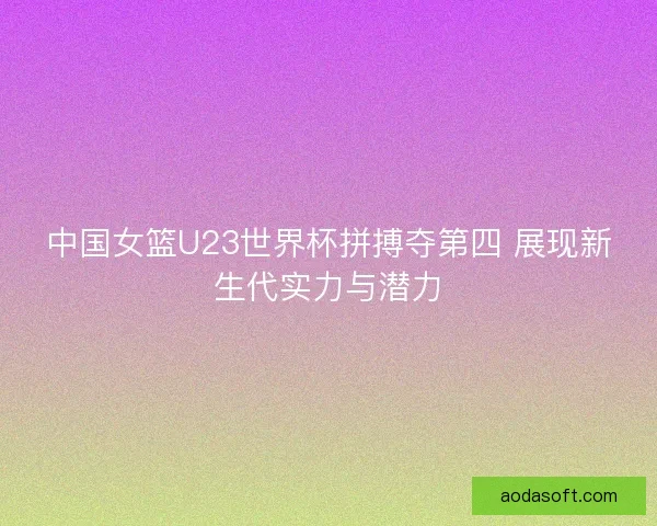 中国女篮U23世界杯拼搏夺第四 展现新生代实力与潜力