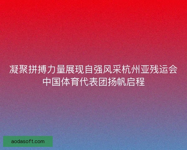 凝聚拼搏力量展现自强风采杭州亚残运会中国体育代表团扬帆启程