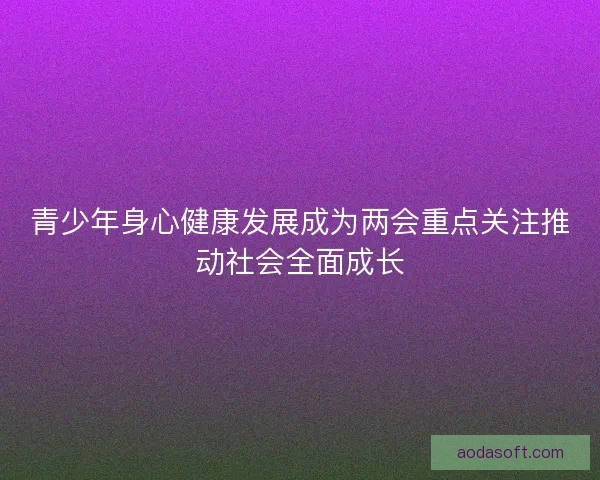 青少年身心健康发展成为两会重点关注推动社会全面成长