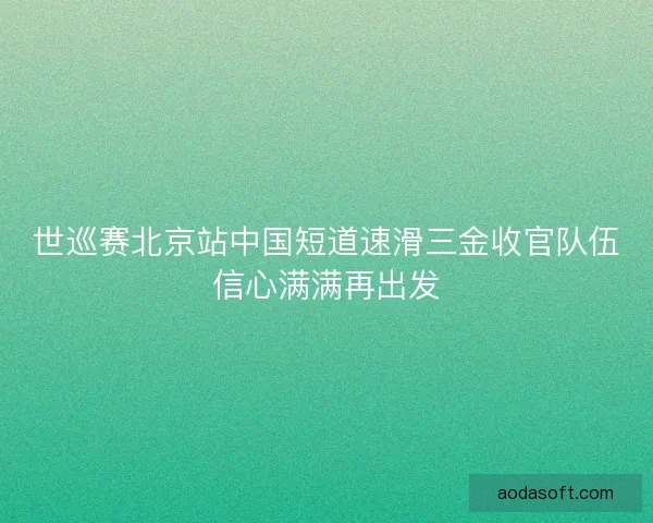 世巡赛北京站中国短道速滑三金收官队伍信心满满再出发