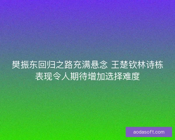 樊振东回归之路充满悬念 王楚钦林诗栋表现令人期待增加选择难度
