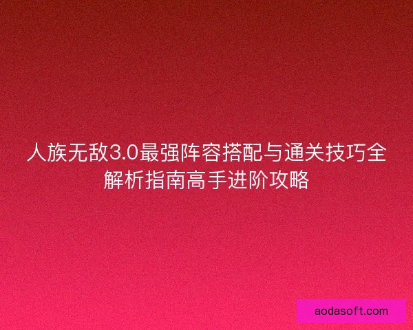 人族无敌3.0最强阵容搭配与通关技巧全解析指南高手进阶攻略