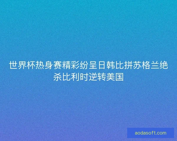 世界杯热身赛精彩纷呈日韩比拼苏格兰绝杀比利时逆转美国