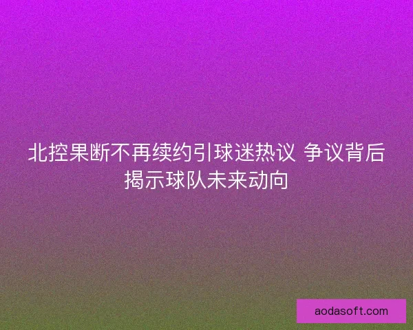 北控果断不再续约引球迷热议 争议背后揭示球队未来动向