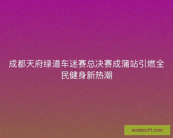 成都天府绿道车迷赛总决赛成蒲站引燃全民健身新热潮