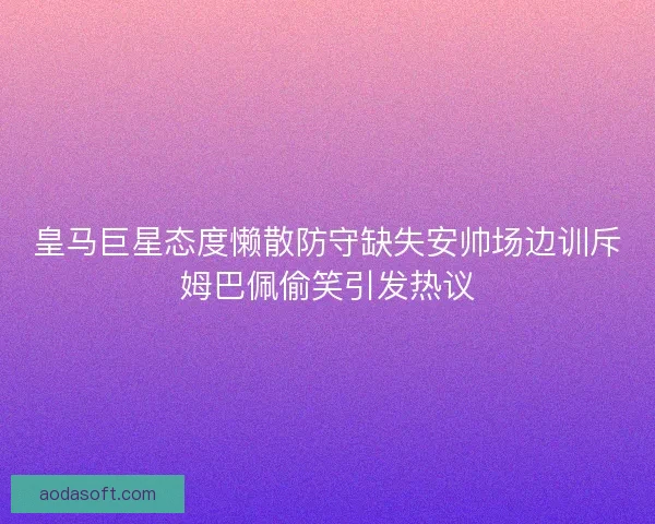 皇马巨星态度懒散防守缺失安帅场边训斥姆巴佩偷笑引发热议
