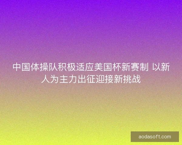 中国体操队积极适应美国杯新赛制 以新人为主力出征迎接新挑战