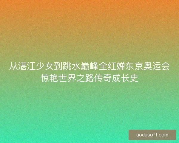 从湛江少女到跳水巅峰全红婵东京奥运会惊艳世界之路传奇成长史