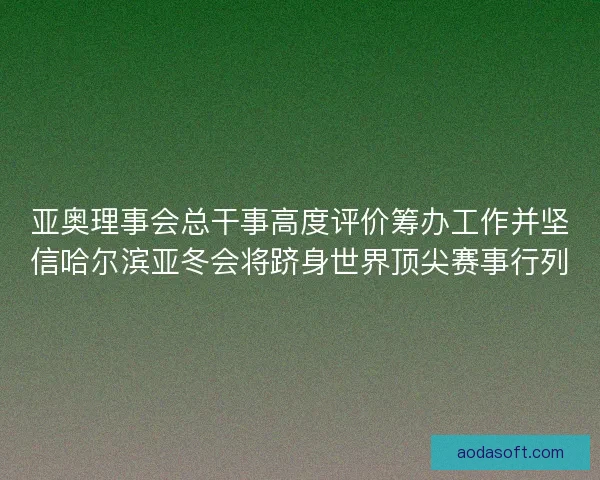亚奥理事会总干事高度评价筹办工作并坚信哈尔滨亚冬会将跻身世界顶尖赛事行列